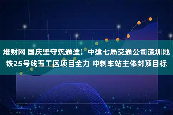 堆财网 国庆坚守筑通途！中建七局交通公司深圳地铁25号线五工区项目全力 冲刺车站主体封顶目标