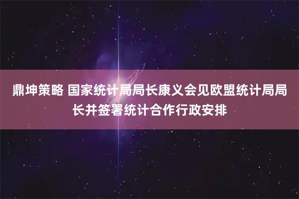 鼎坤策略 国家统计局局长康义会见欧盟统计局局长并签署统计合作行政安排