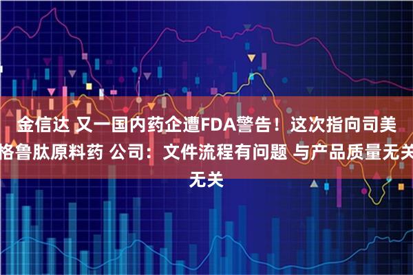 金信达 又一国内药企遭FDA警告！这次指向司美格鲁肽原料药 公司：文件流程有问题 与产品质量无关