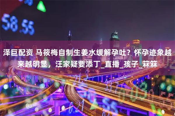 泽巨配资 马筱梅自制生姜水缓解孕吐？怀孕迹象越来越明显，汪家疑要添丁_直播_孩子_箖箖