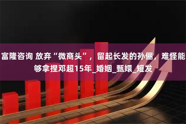 富隆咨询 放弃“微商头”，留起长发的孙俪，难怪能够拿捏邓超15年_婚姻_甄嬛_短发
