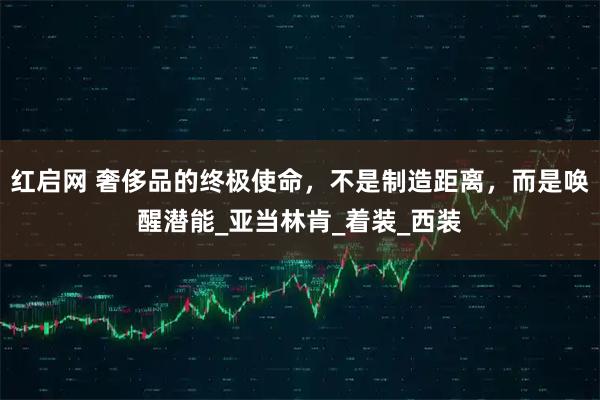 红启网 奢侈品的终极使命，不是制造距离，而是唤醒潜能_亚当林肯_着装_西装