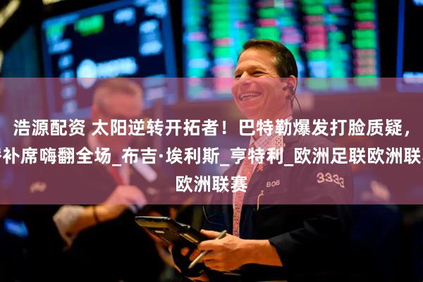 浩源配资 太阳逆转开拓者！巴特勒爆发打脸质疑，替补席嗨翻全场_布吉·埃利斯_亨特利_欧洲足联欧洲联赛