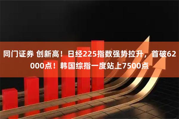 同门证券 创新高！日经225指数强势拉升，首破62000点！韩国综指一度站上7500点