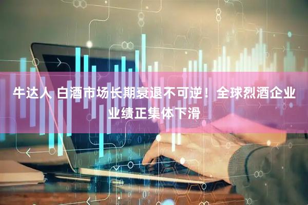 牛达人 白酒市场长期衰退不可逆！全球烈酒企业业绩正集体下滑