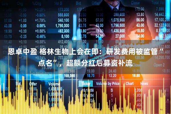 恩卓中盈 格林生物上会在即：研发费用被监管“点名”，超额分红后募资补流