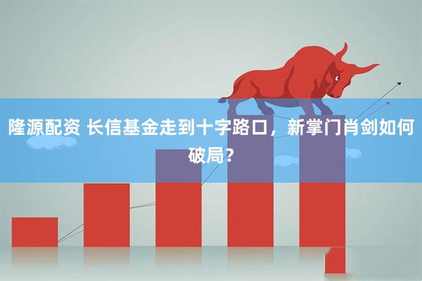隆源配资 长信基金走到十字路口，新掌门肖剑如何破局？