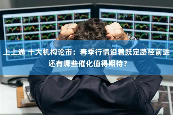 上上通 十大机构论市：春季行情沿着既定路径前进 还有哪些催化值得期待？