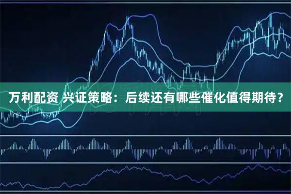 万利配资 兴证策略：后续还有哪些催化值得期待？